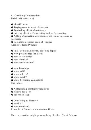 131Coaching Conversations
Pitfalls (if necessary)
� Identification
� Staying open to what client says
� Reminding client of outcomes
� Leaving client self-correcting and self-generating
� Adding observation exercises, practices, or sessions as
necessary
� Beginning program again if required
Acknowledging Progress
� In all domains, not only coaching topics
� New possibilities for client
� new relationships?
� new identity?
� new conversations?
� New learnings
� about self?
� about others?
� about work?
� about becoming competent?
The Future
� Addressing potential breakdowns
� what to look for
� actions to take
� Continuing to improve
� in what?
� new practices?
Example of Conversation Number Three
The conversation might go something like this. No pitfalls are
 