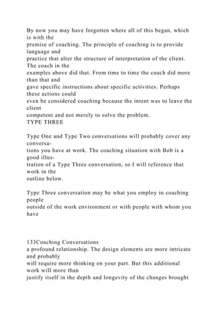 By now you may have forgotten where all of this began, which
is with the
premise of coaching. The principle of coaching is to provide
language and
practice that alter the structure of interpretation of the client.
The coach in the
examples above did that. From time to time the coach did more
than that and
gave specific instructions about specific activities. Perhaps
these actions could
even be considered coaching because the intent was to leave the
client
competent and not merely to solve the problem.
TYPE THREE
Type One and Type Two conversations will probably cover any
conversa-
tions you have at work. The coaching situation with Bob is a
good illus-
tration of a Type Three conversation, so I will reference that
work in the
outline below.
Type Three conversation may be what you employ in coaching
people
outside of the work environment or with people with whom you
have
133Coaching Conversations
a profound relationship. The design elements are more intricate
and probably
will require more thinking on your part. But this additional
work will more than
justify itself in the depth and longevity of the changes brought
 