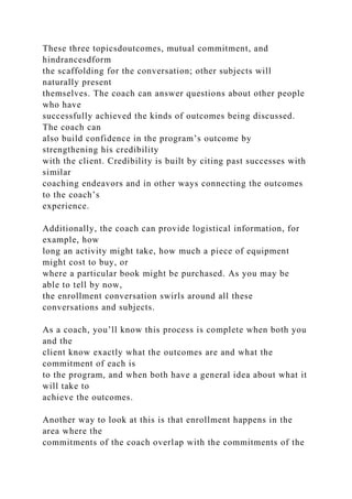 These three topicsdoutcomes, mutual commitment, and
hindrancesdform
the scaffolding for the conversation; other subjects will
naturally present
themselves. The coach can answer questions about other people
who have
successfully achieved the kinds of outcomes being discussed.
The coach can
also build confidence in the program’s outcome by
strengthening his credibility
with the client. Credibility is built by citing past successes with
similar
coaching endeavors and in other ways connecting the outcomes
to the coach’s
experience.
Additionally, the coach can provide logistical information, for
example, how
long an activity might take, how much a piece of equipment
might cost to buy, or
where a particular book might be purchased. As you may be
able to tell by now,
the enrollment conversation swirls around all these
conversations and subjects.
As a coach, you’ll know this process is complete when both you
and the
client know exactly what the outcomes are and what the
commitment of each is
to the program, and when both have a general idea about what it
will take to
achieve the outcomes.
Another way to look at this is that enrollment happens in the
area where the
commitments of the coach overlap with the commitments of the
 