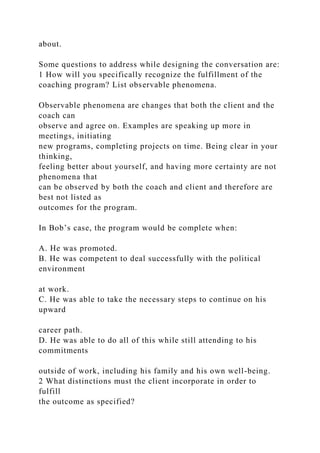 about.
Some questions to address while designing the conversation are:
1 How will you specifically recognize the fulfillment of the
coaching program? List observable phenomena.
Observable phenomena are changes that both the client and the
coach can
observe and agree on. Examples are speaking up more in
meetings, initiating
new programs, completing projects on time. Being clear in your
thinking,
feeling better about yourself, and having more certainty are not
phenomena that
can be observed by both the coach and client and therefore are
best not listed as
outcomes for the program.
In Bob’s case, the program would be complete when:
A. He was promoted.
B. He was competent to deal successfully with the political
environment
at work.
C. He was able to take the necessary steps to continue on his
upward
career path.
D. He was able to do all of this while still attending to his
commitments
outside of work, including his family and his own well-being.
2 What distinctions must the client incorporate in order to
fulfill
the outcome as specified?
 