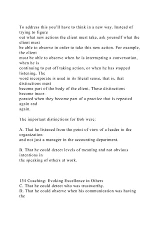 To address this you’ll have to think in a new way. Instead of
trying to figure
out what new actions the client must take, ask yourself what the
client must
be able to observe in order to take this new action. For example,
the client
must be able to observe when he is interrupting a conversation,
when he is
continuing to put off taking action, or when he has stopped
listening. The
word incorporate is used in its literal sense, that is, that
distinctions must
become part of the body of the client. These distinctions
become incor-
porated when they become part of a practice that is repeated
again and
again.
The important distinctions for Bob were:
A. That he listened from the point of view of a leader in the
organization
and not just a manager in the accounting department.
B. That he could detect levels of meaning and not obvious
intentions in
the speaking of others at work.
134 Coaching: Evoking Excellence in Others
C. That he could detect who was trustworthy.
D. That he could observe when his communication was having
the
 