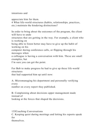intentions and
appreciate him for them.
4 What life-world structures (habits, relationships, practices,
etc.) maintain the hindering distinctions?
In order to bring about the outcomes of the program, the client
will have to undo
structures that are getting in the way. For example, a client who
is working on
being able to listen better may have to give up the habit of
working on his
computer during conference calls, or flipping through his
messages when
a colleague is having a conversation with him. These are small
examples, but
I’m sure you can get the point.
For Bob to make progress he had to give up these life-world
structures
that had supported him up until now:
A. Micromanaging his department and personally verifying
every
number on every report they published.
B. Complaining about decisions upper management made
instead of
looking at the forces that shaped the decisions.
135Coaching Conversations
C. Keeping quiet during meetings and letting his reports speak
for
themselves.
 