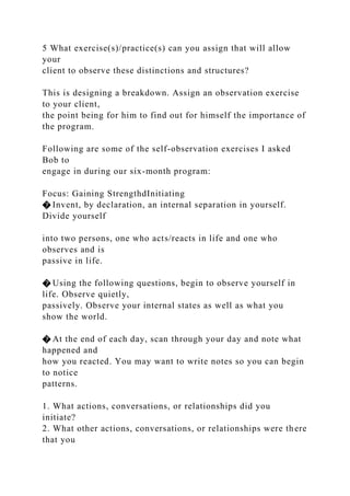 5 What exercise(s)/practice(s) can you assign that will allow
your
client to observe these distinctions and structures?
This is designing a breakdown. Assign an observation exercise
to your client,
the point being for him to find out for himself the importance of
the program.
Following are some of the self-observation exercises I asked
Bob to
engage in during our six-month program:
Focus: Gaining StrengthdInitiating
� Invent, by declaration, an internal separation in yourself.
Divide yourself
into two persons, one who acts/reacts in life and one who
observes and is
passive in life.
� Using the following questions, begin to observe yourself in
life. Observe quietly,
passively. Observe your internal states as well as what you
show the world.
� At the end of each day, scan through your day and note what
happened and
how you reacted. You may want to write notes so you can begin
to notice
patterns.
1. What actions, conversations, or relationships did you
initiate?
2. What other actions, conversations, or relationships were there
that you
 
