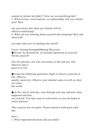 wanted to initiate but didn’t? How are you justifying that?
3. What actions, conversations, or relationships will you initiate
next? How
can you ensure that what you initiate will be
effective/satisfying?
4. What are you learning about yourself and initiating? How and
when will
you take what you’re learning into action?
Focus: Gaining StrengthdMaking Decisions
� Invent, by declaration, an internal separation in yourself.
Divide yourself
into two persons, one who acts/reacts in life and one who
observes and is
passive in life.
� Using the following questions, begin to observe yourself in
life. Observe
quietly, passively. Observe your internal states as well as what
you show
the world.
� At the end of each day, scan through your day and note what
happened and how
you reacted. You may want to write notes so you can begin to
notice patterns.
This exercise has two parts. Please attend to both parts each
day.
Part I
1. What important decisions did you make?
 