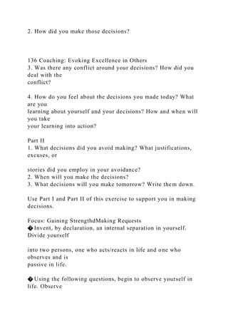 2. How did you make those decisions?
136 Coaching: Evoking Excellence in Others
3. Was there any conflict around your decisions? How did you
deal with the
conflict?
4. How do you feel about the decisions you made today? What
are you
learning about yourself and your decisions? How and when will
you take
your learning into action?
Part II
1. What decisions did you avoid making? What justifications,
excuses, or
stories did you employ in your avoidance?
2. When will you make the decisions?
3. What decisions will you make tomorrow? Write them down.
Use Part I and Part II of this exercise to support you in making
decisions.
Focus: Gaining StrengthdMaking Requests
� Invent, by declaration, an internal separation in yourself.
Divide yourself
into two persons, one who acts/reacts in life and one who
observes and is
passive in life.
� Using the following questions, begin to observe yourself in
life. Observe
 