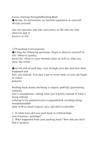 Focus: Gaining StrengthdPushing Back
� Invent, by declaration, an internal separation in yourself.
Divide yourself
into two persons, one who acts/reacts in life and one who
observes and is
passive in life.
137Coaching Conversations
� Using the following questions, begin to observe yourself in
life. Observe quietly,
passively. Observe your internal states as well as what you
show the world.
� At the end of each day, scan through your day and note what
happened and
how you reacted. You may want to write notes so you can begin
to notice
patterns.
Pushing back means declining a request, publicly questioning
someone
else’s assumptions, stating what you’d prefer instead of what’s
being offered,
refusing to be characterized or pigeonholed, avoiding being
manipulateddall
done with as much respect, tact, and skill as possible.
1. In what ways did you push back in relationships,
conversations, meetings?
2. What happened from your pushing back? How did you feel?
Did it produce
 