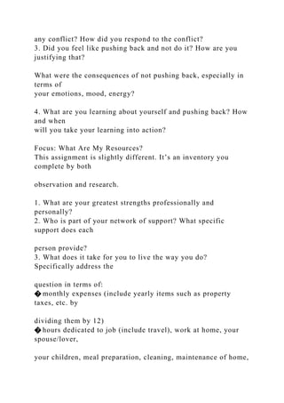 any conflict? How did you respond to the conflict?
3. Did you feel like pushing back and not do it? How are you
justifying that?
What were the consequences of not pushing back, especially in
terms of
your emotions, mood, energy?
4. What are you learning about yourself and pushing back? How
and when
will you take your learning into action?
Focus: What Are My Resources?
This assignment is slightly different. It’s an inventory you
complete by both
observation and research.
1. What are your greatest strengths professionally and
personally?
2. Who is part of your network of support? What specific
support does each
person provide?
3. What does it take for you to live the way you do?
Specifically address the
question in terms of:
� monthly expenses (include yearly items such as property
taxes, etc. by
dividing them by 12)
� hours dedicated to job (include travel), work at home, your
spouse/lover,
your children, meal preparation, cleaning, maintenance of home,
 