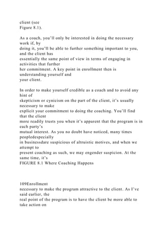 client (see
Figure 8.1).
As a coach, you’ll only be interested in doing the necessary
work if, by
doing it, you’ll be able to further something important to you,
and the client has
essentially the same point of view in terms of engaging in
activities that further
her commitment. A key point in enrollment then is
understanding yourself and
your client.
In order to make yourself credible as a coach and to avoid any
hint of
skepticism or cynicism on the part of the client, it’s usually
necessary to make
explicit your commitment to doing the coaching. You’ll find
that the client
more readily trusts you when it’s apparent that the program is in
each party’s
mutual interest. As you no doubt have noticed, many times
peopledespecially
in businessdare suspicious of altruistic motives, and when we
attempt to
present coaching as such, we may engender suspicion. At the
same time, it’s
FIGURE 8.1 Where Coaching Happens
109Enrollment
necessary to make the program attractive to the client. As I’ve
said earlier, the
real point of the program is to have the client be more able to
take action on
 