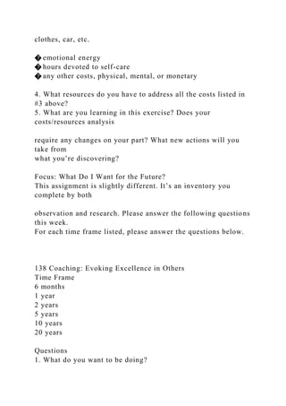 clothes, car, etc.
� emotional energy
� hours devoted to self-care
� any other costs, physical, mental, or monetary
4. What resources do you have to address all the costs listed in
#3 above?
5. What are you learning in this exercise? Does your
costs/resources analysis
require any changes on your part? What new actions will you
take from
what you’re discovering?
Focus: What Do I Want for the Future?
This assignment is slightly different. It’s an inventory you
complete by both
observation and research. Please answer the following questions
this week.
For each time frame listed, please answer the questions below.
138 Coaching: Evoking Excellence in Others
Time Frame
6 months
1 year
2 years
5 years
10 years
20 years
Questions
1. What do you want to be doing?
 