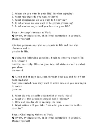 2. Whom do you want in your life? In what capacity?
3. What resources do you want to have?
4. What experiences do you want to be having?
5. In what ways do you want to be growing/learning?
6. In what other way could you describe your life?
Focus: Accomplishments at Work
� Invent, by declaration, an internal separation in yourself.
Divide yourself
into two persons, one who acts/reacts in life and one who
observes and is
passive in life.
� Using the following questions, begin to observe yourself in
life. Observe
quietly, passively. Observe your internal states as well as what
you show
the world.
� At the end of each day, scan through your day and note what
happened and
how you reacted. You may want to write notes so you can begin
to notice
patterns.
1. What did you actually accomplish at work today?
2. What will this accomplishment move forward?
3. How did you decide to accomplish this?
4. What action will you take from what you observed in this
exercise?
Focus: Challenging Others at Work
� Invent, by declaration, an internal separation in yourself.
Divide yourself
 