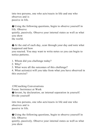 into two persons, one who acts/reacts in life and one who
observes and is
passive in life.
� Using the following questions, begin to observe yourself in
life. Observe
quietly, passively. Observe your internal states as well as what
you show
the world.
� At the end of each day, scan through your day and note what
happened and how
you reacted. You may want to write notes so you can begin to
notice patterns.
1. Whom did you challenge today?
2. Why?
3. What were all the outcomes of this challenge?
4. What action(s) will you take from what you have observed in
this exercise?
139Coaching Conversations
Focus: Insistence at Work
� Invent, by declaration, an internal separation in yourself.
Divide yourself
into two persons, one who acts/reacts in life and one who
observes and is
passive in life.
� Using the following questions, begin to observe yourself in
life. Observe
quietly, passively. Observe your internal states as well as what
you show
 