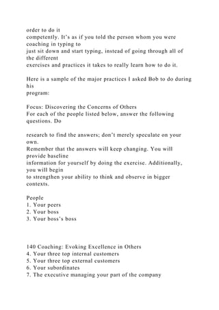 order to do it
competently. It’s as if you told the person whom you were
coaching in typing to
just sit down and start typing, instead of going through all of
the different
exercises and practices it takes to really learn how to do it.
Here is a sample of the major practices I asked Bob to do during
his
program:
Focus: Discovering the Concerns of Others
For each of the people listed below, answer the following
questions. Do
research to find the answers; don’t merely speculate on your
own.
Remember that the answers will keep changing. You will
provide baseline
information for yourself by doing the exercise. Additionally,
you will begin
to strengthen your ability to think and observe in bigger
contexts.
People
1. Your peers
2. Your boss
3. Your boss’s boss
140 Coaching: Evoking Excellence in Others
4. Your three top internal customers
5. Your three top external customers
6. Your subordinates
7. The executive managing your part of the company
 