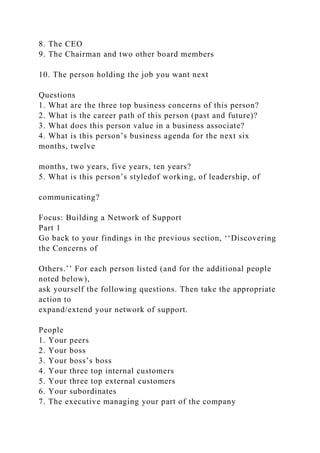 8. The CEO
9. The Chairman and two other board members
10. The person holding the job you want next
Questions
1. What are the three top business concerns of this person?
2. What is the career path of this person (past and future)?
3. What does this person value in a business associate?
4. What is this person’s business agenda for the next six
months, twelve
months, two years, five years, ten years?
5. What is this person’s styledof working, of leadership, of
communicating?
Focus: Building a Network of Support
Part 1
Go back to your findings in the previous section, ‘‘Discovering
the Concerns of
Others.’’ For each person listed (and for the additional people
noted below),
ask yourself the following questions. Then take the appropriate
action to
expand/extend your network of support.
People
1. Your peers
2. Your boss
3. Your boss’s boss
4. Your three top internal customers
5. Your three top external customers
6. Your subordinates
7. The executive managing your part of the company
 