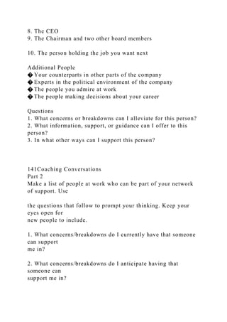 8. The CEO
9. The Chairman and two other board members
10. The person holding the job you want next
Additional People
� Your counterparts in other parts of the company
� Experts in the political environment of the company
� The people you admire at work
� The people making decisions about your career
Questions
1. What concerns or breakdowns can I alleviate for this person?
2. What information, support, or guidance can I offer to this
person?
3. In what other ways can I support this person?
141Coaching Conversations
Part 2
Make a list of people at work who can be part of your network
of support. Use
the questions that follow to prompt your thinking. Keep your
eyes open for
new people to include.
1. What concerns/breakdowns do I currently have that someone
can support
me in?
2. What concerns/breakdowns do I anticipate having that
someone can
support me in?
 