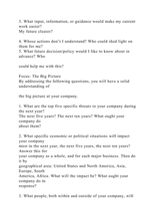 3. What input, information, or guidance would make my current
work easier?
My future clearer?
4. Whose actions don’t I understand? Who could shed light on
them for me?
5. What future decision/policy would I like to know about in
advance? Who
could help me with this?
Focus: The Big Picture
By addressing the following questions, you will have a solid
understanding of
the big picture at your company.
1. What are the top five specific threats to your company during
the next year?
The next five years? The next ten years? What ought your
company do
about them?
2. What specific economic or political situations will impact
your company
most in the next year, the next five years, the next ten years?
Answer this for
your company as a whole, and for each major business. Then do
it by
geographical area: United States and North America, Asia,
Europe, South
America, Africa. What will the impact be? What ought your
company do in
response?
3. What people, both within and outside of your company, will
 