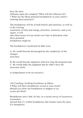 have the most
influence upon the company? What will the influence be?
7 What are the likely potential breakdowns in your client’s
enacting these practices?
The breakdowns will be in both beliefs and emotions, as well as
in the existing
constraints of time and energy, priorities, resources, and so on.
Again, it will
take observation of your client over time to determine what
these potential
breakdowns might be.
The breakdowns I predicted for Bob were:
A. He would become discouraged by the complexity of the
changes
necessary.
B. He would become impatient with how long the program took.
C. He would make the judgment that he didn’t have the
necessary skills
or temperament to be an executive.
142 Coaching: Evoking Excellence in Others
8 What will these breakdowns reveal to your client?
Should you allow the breakdowns to happen or try
to prevent them?
Breakdowns aren’t bad. In fact, in a recent survey of executives,
researchers
learned that it’s within breakdowns that leaders learn the most.
If a breakdown
 