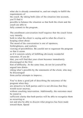 what she is already committed to, and not simply to fulfill the
requirements of
the coach. By taking both sides of the situation into account,
you’ll find it
possible to balance the situation so that both the client and the
coach are able to
fully commit to the program.
The enrollment conversation itself requires that the coach listen
very intently
both to what the client is saying and to what the client is
keeping silent about.
The mood of the conversation is one of openness,
forthrightness, and realistic
viewing of possibilities. Be careful not to sugarcoat the program
so that it seems
as if it consists solely of fulfilling obviously wonderful
outcomes. If you do
that, you will find that your client becomes immediately
discouraged at the first
hint of difficulty. At the same time, do not let yourself be
argued into dimin-
ishing what’s possible by the statements of the client, who may
be discouraged
from earlier attempts to improve.
You’ve done a good job of describing the outcomes of the
program when they
are attractive to both parties and it is not obvious that they
would occur anyway,
without coaching intervention. Additionally, the outcomes must
be stated in
sufficient clarity that both parties will be able to recognize them
as occurring or
not and also be able to discern what progress has been made
toward them. Spend
 