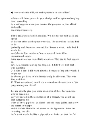 � How available will you make yourself to your client?
Address all these points in your design and be open to changing
them according
to what happens when you present the program to your client
and as the
program progresses.
Bob’s program lasted six months. We met for six half-days and
spoke
with each other on the phone weekly. The exercises I asked Bob
to do
probably took between two and four hours a week. I told Bob I
would be
available to him outside of our scheduled times if he
encountered some-
thing requiring our immediate attention. That did in fact happen
on
several occasions during his program. I didn’t tell Bob that I
was available
24 hours a day. I did warn him that because of my other work, I
might not
be able to get back to him immediately in all cases. That was
fine with him.
12 What metaphor(s) could you use to show the outcome of the
program to your client?
Let me simply give you some examples of this. For someone
who is becoming
very distracted in the completion of a project, you could say
that currently his
work is like a pipe full of steam that has loose joints that allow
the steam to escape
and therefore diminish the power of the apparatus. After the
coaching, the cli-
ent’s work would be like a pipe with no leaks, so that the full
 