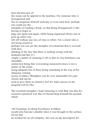 heat and pressure of
the steam can be applied to the machine. For someone who is
disorganized and
has to reorganize himself each day or even each hour, perhaps
you could use the
metaphor of reading a book, so that being disorganized is like
having to begin at
page one again and again, while being organized allows one to
pick up where one
left off without any loss of time or effort. For a client who is
not being assertive,
perhaps you can use the metaphor of a diamond that is covered
with dust,
alluding to the fact that there is nothing wrong with the
diamond and that it’s
simply a matter of cleaning it off so that its true brilliance can
shinedthe
connection being that overcoming nonassertiveness is not a
matter of the client
being adequate but of there being something in the way of his
adequacy coming
across to others. Metaphors can be very memorable for your
clients and can be
used to give them an intuitive feel for what success in the
program will be like.
The essential metaphor I kept returning to with Bob was that his
executive potential was like oil buried deep beneath the ground,
which
144 Coaching: Evoking Excellence in Others
would only become valuable when it was brought to the surface.
Given that
he worked for an oil company, this was an apt description for
 