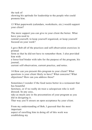 the task of
showing his aptitude for leadership to the people who could
promote him.
13 What paperwork (calendars, worksheets, etc.) would support
your client?
The more support you can give to your client the better. What
have you used to
remind yourself, to keep yourself organized, or keep yourself
focused on your work?
I gave Bob all of the practices and self-observation exercises in
printed
form so that he did not have to remember them. I also provided
him with
a loose-leaf binder with tabs for the purpose of the program, his
journal,
current self-observation, current practice, and notes.
14 How can you present this program to your client? What
questions is your client likely to have? What concerns? What
objections? How can you address these?
Sometimes I wonder if the food tastes better in a restaurant that
has beautiful
furniture, or if we really do trust a salesperson who is well
dressed. In any case,
take as much care in the presentation of your program as you
did in designing it.
That way you’ll ensure an open acceptance by your client.
From my understanding of Bob, I guessed that the most
important
aspect of enrolling him in doing all of this work was
establishing my
 