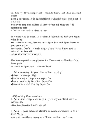 credibility. It was important for him to know that I had coached
other
people successfully in accomplishing what he was setting out to
do. I did
this by telling him stories of other coaching programs and
reminding him
of these stories from time to time.
In developing yourself as a coach, I recommend that you begin
with Type
One conversations, then move to Type Two and Type Three as
you grow more
competent. Don’t try brain surgery before you know how to
administer first aid.
ASSESSMENT EXERCISE
Use these questions to prepare for Conversation Number One.
Base your
assessment upon actual observations.
1. What opening did you observe for coaching?
� breakdown (specify)
� enhancing a competence (specify)
� new possibility for client (specify)
� threat to social identity (specify)
145Coaching Conversations
2. What new competence or quality must your client have to
address the
situation described in #1 above?
3. What is your potential client’s current competence in doing
this? Write
down at least three examples of behavior that verify your
 