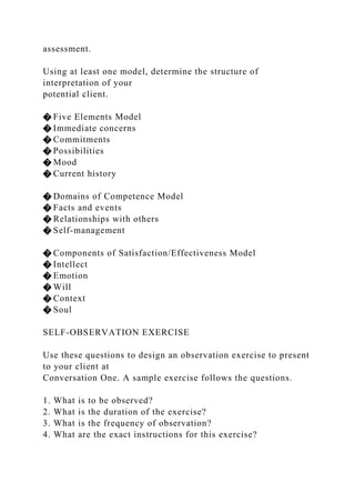 assessment.
Using at least one model, determine the structure of
interpretation of your
potential client.
� Five Elements Model
� Immediate concerns
� Commitments
� Possibilities
� Mood
� Current history
� Domains of Competence Model
� Facts and events
� Relationships with others
� Self-management
� Components of Satisfaction/Effectiveness Model
� Intellect
� Emotion
� Will
� Context
� Soul
SELF-OBSERVATION EXERCISE
Use these questions to design an observation exercise to present
to your client at
Conversation One. A sample exercise follows the questions.
1. What is to be observed?
2. What is the duration of the exercise?
3. What is the frequency of observation?
4. What are the exact instructions for this exercise?
 