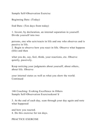 Sample Self-Observation Exercise
Beginning Date: (Today)
End Date: (Ten days from today)
1. Invent, by declaration, an internal separation in yourself.
Divide yourself into two
persons, one who acts/reacts in life and one who observes and is
passive in life.
2. Begin to observe how you react in life. Observe what happens
(life) and then
what you do, say, feel, think, your reactions, etc. Observe
quietly, passively.
Keep noticing your judgments about yourself, about others,
about life. Observe
your internal states as well as what you show the world.
Continued
146 Coaching: Evoking Excellence in Others
Sample Self-Observation Exercisedcont’d
3. At the end of each day, scan through your day again and note
what happened
and how you reacted.
4. Do this exercise for ten days.
PRACTICE EXERCISE
 