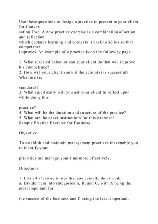 Use these questions to design a practice to present to your client
for Conver-
sation Two. A new practice exercise is a combination of action
and reflection
which captures learning and connects it back to action so that
competence
improves. An example of a practice is on the following page.
1. What repeated behavior can your client do that will improve
his competence?
2. How will your client know if the action(s) is successful?
What are the
standards?
3. What specifically will you ask your client to reflect upon
while doing this
practice?
4. What will be the duration and structure of the practice?
5. What are the exact instructions for this exercise?
Sample Practice Exercise for Business
Objective
To establish and maintain management practices that enable you
to identify your
priorities and manage your time more effectively.
Directions
1. List all of the activities that you actually do at work.
a. Divide them into categories A, B, and C, with A being the
most important for
the success of the business and C being the least important.
 