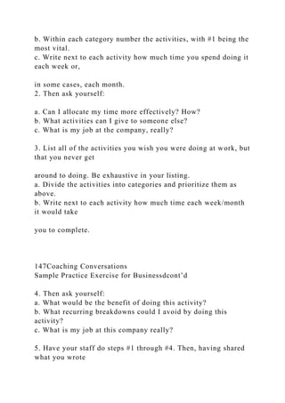 b. Within each category number the activities, with #1 being the
most vital.
c. Write next to each activity how much time you spend doing it
each week or,
in some cases, each month.
2. Then ask yourself:
a. Can I allocate my time more effectively? How?
b. What activities can I give to someone else?
c. What is my job at the company, really?
3. List all of the activities you wish you were doing at work, but
that you never get
around to doing. Be exhaustive in your listing.
a. Divide the activities into categories and prioritize them as
above.
b. Write next to each activity how much time each week/month
it would take
you to complete.
147Coaching Conversations
Sample Practice Exercise for Businessdcont’d
4. Then ask yourself:
a. What would be the benefit of doing this activity?
b. What recurring breakdowns could I avoid by doing this
activity?
c. What is my job at this company really?
5. Have your staff do steps #1 through #4. Then, having shared
what you wrote
 