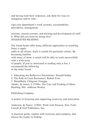 and having read their responses, ask them for ways to
reorganize and/or rede-
sign your department’s work systems, accountability
procedures, management
systems, reward systems, and training and development of staff.
6. What did you learn by doing this?
SUGGESTED READING
The listed books offer many different approaches to coaching.
None is appli-
cable to all clients. Each is useful for particular clients. By
becoming familiar
with many of them, a coach will be able to work successfully
with a wide array
of people. If you’re interested in reading only a few, I
recommend the following
in the order listed:
1. Educating the Reflective Practitioner, Donald Schön
2. The Path of Least Resistance, Robert Fritz
3. Shambhala, Chögyam Trungpa
Adams, & James, L (1986). The Care and Feeding of Ideas.
Reading, MA: Addison-Wesley
Publishing Company.
A primer in fostering and supporting creativity and innovation.
Anderson, & Nancy. (1984). Work with Passion. New York:
Carroll & Graf Publishers, Inc.
A practical guide, replete with exercises and examples, that
directs the reader in finding
 