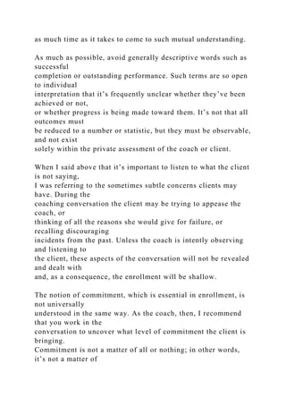 as much time as it takes to come to such mutual understanding.
As much as possible, avoid generally descriptive words such as
successful
completion or outstanding performance. Such terms are so open
to individual
interpretation that it’s frequently unclear whether they’ve been
achieved or not,
or whether progress is being made toward them. It’s not that all
outcomes must
be reduced to a number or statistic, but they must be observable,
and not exist
solely within the private assessment of the coach or client.
When I said above that it’s important to listen to what the client
is not saying,
I was referring to the sometimes subtle concerns clients may
have. During the
coaching conversation the client may be trying to appease the
coach, or
thinking of all the reasons she would give for failure, or
recalling discouraging
incidents from the past. Unless the coach is intently observing
and listening to
the client, these aspects of the conversation will not be revealed
and dealt with
and, as a consequence, the enrollment will be shallow.
The notion of commitment, which is essential in enrollment, is
not universally
understood in the same way. As the coach, then, I recommend
that you work in the
conversation to uncover what level of commitment the client is
bringing.
Commitment is not a matter of all or nothing; in other words,
it’s not a matter of
 