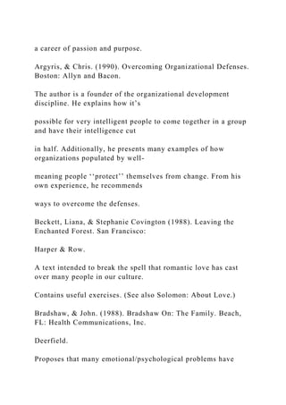 a career of passion and purpose.
Argyris, & Chris. (1990). Overcoming Organizational Defenses.
Boston: Allyn and Bacon.
The author is a founder of the organizational development
discipline. He explains how it’s
possible for very intelligent people to come together in a group
and have their intelligence cut
in half. Additionally, he presents many examples of how
organizations populated by well-
meaning people ‘‘protect’’ themselves from change. From his
own experience, he recommends
ways to overcome the defenses.
Beckett, Liana, & Stephanie Covington (1988). Leaving the
Enchanted Forest. San Francisco:
Harper & Row.
A text intended to break the spell that romantic love has cast
over many people in our culture.
Contains useful exercises. (See also Solomon: About Love.)
Bradshaw, & John. (1988). Bradshaw On: The Family. Beach,
FL: Health Communications, Inc.
Deerfield.
Proposes that many emotional/psychological problems have
 