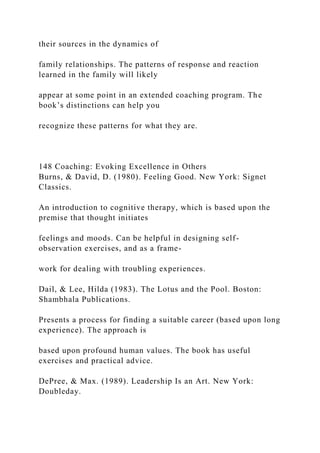 their sources in the dynamics of
family relationships. The patterns of response and reaction
learned in the family will likely
appear at some point in an extended coaching program. The
book’s distinctions can help you
recognize these patterns for what they are.
148 Coaching: Evoking Excellence in Others
Burns, & David, D. (1980). Feeling Good. New York: Signet
Classics.
An introduction to cognitive therapy, which is based upon the
premise that thought initiates
feelings and moods. Can be helpful in designing self-
observation exercises, and as a frame-
work for dealing with troubling experiences.
Dail, & Lee, Hilda (1983). The Lotus and the Pool. Boston:
Shambhala Publications.
Presents a process for finding a suitable career (based upon long
experience). The approach is
based upon profound human values. The book has useful
exercises and practical advice.
DePree, & Max. (1989). Leadership Is an Art. New York:
Doubleday.
 