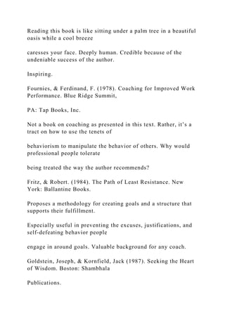 Reading this book is like sitting under a palm tree in a beautiful
oasis while a cool breeze
caresses your face. Deeply human. Credible because of the
undeniable success of the author.
Inspiring.
Fournies, & Ferdinand, F. (1978). Coaching for Improved Work
Performance. Blue Ridge Summit,
PA: Tap Books, Inc.
Not a book on coaching as presented in this text. Rather, it’s a
tract on how to use the tenets of
behaviorism to manipulate the behavior of others. Why would
professional people tolerate
being treated the way the author recommends?
Fritz, & Robert. (1984). The Path of Least Resistance. New
York: Ballantine Books.
Proposes a methodology for creating goals and a structure that
supports their fulfillment.
Especially useful in preventing the excuses, justifications, and
self-defeating behavior people
engage in around goals. Valuable background for any coach.
Goldstein, Joseph, & Kornfield, Jack (1987). Seeking the Heart
of Wisdom. Boston: Shambhala
Publications.
 