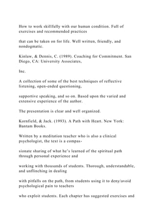 How to work skillfully with our human condition. Full of
exercises and recommended practices
that can be taken on for life. Well written, friendly, and
nondogmatic.
Kinlaw, & Dennis, C. (1989). Coaching for Commitment. San
Diego, CA: University Associates,
Inc.
A collection of some of the best techniques of reflective
listening, open-ended questioning,
supportive speaking, and so on. Based upon the varied and
extensive experience of the author.
The presentation is clear and well organized.
Kornfield, & Jack. (1993). A Path with Heart. New York:
Bantam Books.
Written by a meditation teacher who is also a clinical
psychologist, the text is a compas-
sionate sharing of what he’s learned of the spiritual path
through personal experience and
working with thousands of students. Thorough, understandable,
and unflinching in dealing
with pitfalls on the path, from students using it to deny/avoid
psychological pain to teachers
who exploit students. Each chapter has suggested exercises and
 