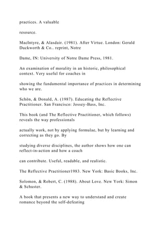 practices. A valuable
resource.
MacIntyre, & Alasdair. (1981). After Virtue. London: Gerald
Duckworth & Co.. reprint, Notre
Dame, IN: University of Notre Dame Press, 1981.
An examination of morality in an historic, philosophical
context. Very useful for coaches in
showing the fundamental importance of practices in determining
who we are.
Schön, & Donald, A. (1987). Educating the Reflective
Practitioner. San Francisco: Jossey-Bass, Inc.
This book (and The Reflective Practitioner, which follows)
reveals the way professionals
actually work, not by applying formulae, but by learning and
correcting as they go. By
studying diverse disciplines, the author shows how one can
reflect-in-action and how a coach
can contribute. Useful, readable, and realistic.
The Reflective Practitioner1983. New York: Basic Books, Inc.
Solomon, & Robert, C. (1988). About Love. New York: Simon
& Schuster.
A book that presents a new way to understand and create
romance beyond the self-defeating
 