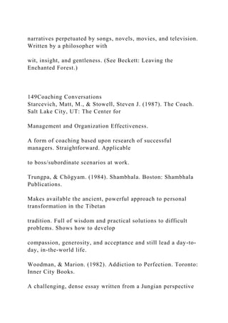 narratives perpetuated by songs, novels, movies, and television.
Written by a philosopher with
wit, insight, and gentleness. (See Beckett: Leaving the
Enchanted Forest.)
149Coaching Conversations
Starcevich, Matt, M., & Stowell, Steven J. (1987). The Coach.
Salt Lake City, UT: The Center for
Management and Organization Effectiveness.
A form of coaching based upon research of successful
managers. Straightforward. Applicable
to boss/subordinate scenarios at work.
Trungpa, & Chögyam. (1984). Shambhala. Boston: Shambhala
Publications.
Makes available the ancient, powerful approach to personal
transformation in the Tibetan
tradition. Full of wisdom and practical solutions to difficult
problems. Shows how to develop
compassion, generosity, and acceptance and still lead a day-to-
day, in-the-world life.
Woodman, & Marion. (1982). Addiction to Perfection. Toronto:
Inner City Books.
A challenging, dense essay written from a Jungian perspective
 
