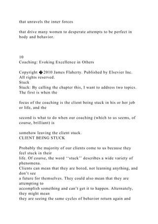 that unravels the inner forces
that drive many women to desperate attempts to be perfect in
body and behavior.
10
Coaching: Evoking Excellence in Others
Copyright � 2010 James Flaherty. Published by Elsevier Inc.
All rights reserved.
Stuck
Stuck: By calling the chapter this, I want to address two topics.
The first is when the
focus of the coaching is the client being stuck in his or her job
or life, and the
second is what to do when our coaching (which to us seems, of
course, brilliant) is
somehow leaving the client stuck.
CLIENT BEING STUCK
Probably the majority of our clients come to us because they
feel stuck in their
life. Of course, the word ‘‘stuck’’ describes a wide variety of
phenomena.
Clients can mean that they are bored, not learning anything, and
don’t see
a future for themselves. They could also mean that they are
attempting to
accomplish something and can’t get it to happen. Alternately,
they might mean
they are seeing the same cycles of behavior return again and
 