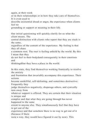 again, at their work
or in their relationships or in how they take care of themselves.
It is even used to
describe existential dread or angst, the experience when clients
feel no
grounding or support or meaning in their life.
Our initial questioning will quickly clarify for us what the
client means. The
central distinction with clients who report that they are stuck is
the same,
regardless of the content of the experience. My feeling is that
they all share
a common root. The root is feeling unheld by the world. By this
I mean that they
do not feel in their bodydand consequently in their emotions
and
thinkingdthat they have a place in the world.
In this state, they find themselves working frantically to resolve
the anxiety
and frustration that invariably accompany this experience. Their
actions
become unskillful, self-defeating, and sometimes destructive.
Frequently they
judge themselves negatively, disparage others, and cynically
turn away from
whatever support is offered. They are certain that their situation
is unique and
complex and that what they are going through has never
happened to the same
extent to anyone else. They simultaneously feel that they have
to get out of the
experience and that somehow there is no way to get out of it
(because if there
were a way, they would have figured it out by now). This
 