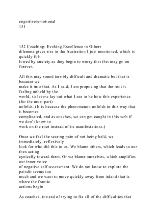 cognitive/emotional
151
152 Coaching: Evoking Excellence in Others
dilemma gives rise to the frustration I just mentioned, which is
quickly fol-
lowed by anxiety as they begin to worry that this may go on
forever.
All this may sound terribly difficult and dramatic but that is
because we
make it into that. As I said, I am proposing that the root is
feeling unheld by the
world, so let me lay out what I see to be how this experience
(for the most part)
unfolds. (It is because the phenomenon unfolds in this way that
it becomes
complicated, and as coaches, we can get caught in this web if
we don’t know to
work on the root instead of its manifestations.)
Once we feel the searing pain of not being held, we
immediately, reflexively
look for who did this to us. We blame others, which leads to our
then acting
cynically toward them. Or we blame ourselves, which amplifies
our inner voice
of negative self-assessment. We do not know to explore the
paindit seems too
much and we want to move quickly away from itdand that is
where the frantic
actions begin.
As coaches, instead of trying to fix all of the difficulties that
 