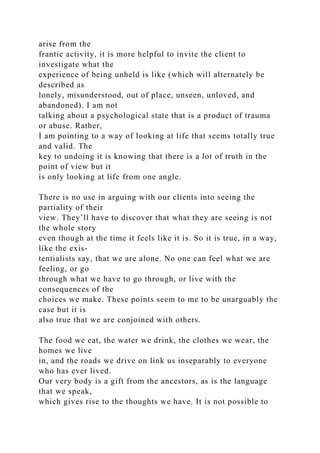 arise from the
frantic activity, it is more helpful to invite the client to
investigate what the
experience of being unheld is like (which will alternately be
described as
lonely, misunderstood, out of place, unseen, unloved, and
abandoned). I am not
talking about a psychological state that is a product of trauma
or abuse. Rather,
I am pointing to a way of looking at life that seems totally true
and valid. The
key to undoing it is knowing that there is a lot of truth in the
point of view but it
is only looking at life from one angle.
There is no use in arguing with our clients into seeing the
partiality of their
view. They’ll have to discover that what they are seeing is not
the whole story
even though at the time it feels like it is. So it is true, in a way,
like the exis-
tentialists say, that we are alone. No one can feel what we are
feeling, or go
through what we have to go through, or live with the
consequences of the
choices we make. These points seem to me to be unarguably the
case but it is
also true that we are conjoined with others.
The food we eat, the water we drink, the clothes we wear, the
homes we live
in, and the roads we drive on link us inseparably to everyone
who has ever lived.
Our very body is a gift from the ancestors, as is the language
that we speak,
which gives rise to the thoughts we have. It is not possible to
 