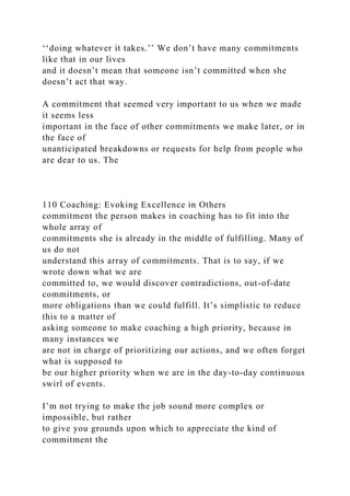 ‘‘doing whatever it takes.’’ We don’t have many commitments
like that in our lives
and it doesn’t mean that someone isn’t committed when she
doesn’t act that way.
A commitment that seemed very important to us when we made
it seems less
important in the face of other commitments we make later, or in
the face of
unanticipated breakdowns or requests for help from people who
are dear to us. The
110 Coaching: Evoking Excellence in Others
commitment the person makes in coaching has to fit into the
whole array of
commitments she is already in the middle of fulfilling. Many of
us do not
understand this array of commitments. That is to say, if we
wrote down what we are
committed to, we would discover contradictions, out-of-date
commitments, or
more obligations than we could fulfill. It’s simplistic to reduce
this to a matter of
asking someone to make coaching a high priority, because in
many instances we
are not in charge of prioritizing our actions, and we often forget
what is supposed to
be our higher priority when we are in the day-to-day continuous
swirl of events.
I’m not trying to make the job sound more complex or
impossible, but rather
to give you grounds upon which to appreciate the kind of
commitment the
 