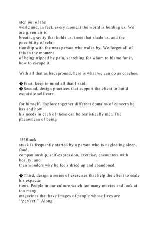 step out of the
world and, in fact, every moment the world is holding us. We
are given air to
breath, gravity that holds us, trees that shade us, and the
possibility of rela-
tionship with the next person who walks by. We forget all of
this in the moment
of being tripped by pain, searching for whom to blame for it,
how to escape it.
With all that as background, here is what we can do as coaches.
� First, keep in mind all that I said.
� Second, design practices that support the client to build
exquisite self-care
for himself. Explore together different domains of concern he
has and how
his needs in each of these can be realistically met. The
phenomena of being
153Stuck
stuck is frequently started by a person who is neglecting sleep,
food,
companionship, self-expression, exercise, encounters with
beauty; and
then wonders why he feels dried up and abandoned.
� Third, design a series of exercises that help the client to scale
his expecta-
tions. People in our culture watch too many movies and look at
too many
magazines that have images of people whose lives are
‘‘perfect.’’ Along
 
