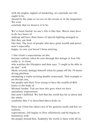 with the mighty support of marketing, we conclude our life
ought to be,
should be the same as we see on the screen or in the magazines.
We even
conclude that we deserve it to be.
We’ve been fooled: no one’s life is like that. Movie stars have
to do two hours of
makeup and have three hours of special lighting arranged so
that they can look
like that. The lives of people who have great wealth and power
aren’t especially
happy, in case you haven’t been noticing.
1 Our client’s expectations on this
become realistic when he sees through this mirage to how life
really is. A client
who watches the Olympics and then says ‘‘I ought to be able to
do that’’ will
likely severely damage himself when he jumps off the 10-meter
diving platform
attempting a triple-twisting double somersault. That example is
an obvious one,
but people ruin their lives trying to have the wealth of Bill
Gates or the body of
Michael Jordan. You see how this goes when we have
unrealistic expectations
that aren’t fulfilled. We feel that the world has let us down and
the whole
syndrome that I’ve described above kicks in.
Once our client has taken care of his genuine needs and has set
realistic
expectations, life begins to flow effortlessly and he begins to
harmonize with
the people around him. Suddenly the world is there with all its
 