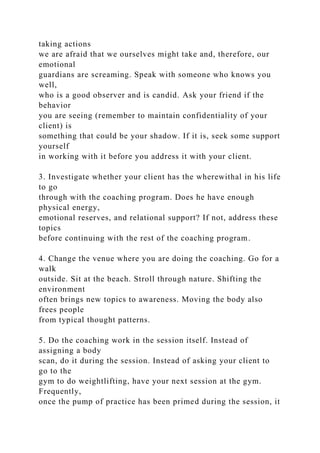 taking actions
we are afraid that we ourselves might take and, therefore, our
emotional
guardians are screaming. Speak with someone who knows you
well,
who is a good observer and is candid. Ask your friend if the
behavior
you are seeing (remember to maintain confidentiality of your
client) is
something that could be your shadow. If it is, seek some support
yourself
in working with it before you address it with your client.
3. Investigate whether your client has the wherewithal in his life
to go
through with the coaching program. Does he have enough
physical energy,
emotional reserves, and relational support? If not, address these
topics
before continuing with the rest of the coaching program.
4. Change the venue where you are doing the coaching. Go for a
walk
outside. Sit at the beach. Stroll through nature. Shifting the
environment
often brings new topics to awareness. Moving the body also
frees people
from typical thought patterns.
5. Do the coaching work in the session itself. Instead of
assigning a body
scan, do it during the session. Instead of asking your client to
go to the
gym to do weightlifting, have your next session at the gym.
Frequently,
once the pump of practice has been primed during the session, it
 