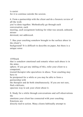 is easier
for it to continue outside the session.
6. Form a partnership with the client and do a forensic review of
all the work
you’ve done together. Methodically go through each
conversation, each
meeting, each assignment looking for what was unsaid, unheard,
misun-
derstood, not addressed.
7. Has your coaching somehow brought to the surface abuse in
the client’s
background? It is difficult to describe on paper, but there is a
unique sense
155Stuck
that is somehow emotional and somatic when such abuse is in
the atmo-
sphere. If you get any inkling of this, refer your client to a
competent,
trusted therapist who specializes in abuse. Your coaching may
have to
be postponed for a while or you may be able to form a
partnership with
the therapist and do both simultaneously. If you are not sure,
find a delicate,
spacious way to ask your client about it.
8. Study for a while through conversations and self-observations
the
emotions your client has connected with your coaching.
Emotions are
directly tied to action. Many clients habitually attempt to
 
