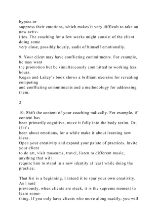 bypass or
suppress their emotions, which makes it very difficult to take on
new activ-
ities. The coaching for a few weeks might consist of the client
doing some
very close, possibly hourly, audit of himself emotionally.
9. Your client may have conflicting commitments. For example,
he may want
the promotion but be simultaneously committed to working less
hours.
Kegan and Lahey’s book shows a brilliant exercise for revealing
competing
and conflicting commitments and a methodology for addressing
them.
2
10. Shift the content of your coaching radically. For example, if
content has
been primarily cognitive, move it fully into the body realm. Or,
if it’s
been about emotions, for a while make it about learning new
ideas.
Open your creativity and expand your palate of practices. Invite
your client
to do art, visit museums, travel, listen to different music,
anything that will
require him to stand in a new identity at least while doing the
practice.
That list is a beginning. I intend it to spur your own creativity.
As I said
previously, when clients are stuck, it is the supreme moment to
learn some-
thing. If you only have clients who move along readily, you will
 