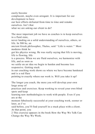 easily become
complacent, maybe even arrogant. It is important for our
development to have
our best efforts defeated from time to time and remake
ourselves. Isn’t that
what we are asking our client to do?
The most important job we have as coaches is to keep ourselves
in a fluid state,
never landing on a solid understanding of ourselves, others, or
life. In 500 bc, an
ancient Greek philosopher, Thalus, said ‘‘Life is water.’’ Most
moderns think he
got his physics wrong. He was really saying that life is moving,
life is flowing, life
is a process. When we are fluid ourselves, we harmonize with
life, and as soon as
we settle on an idea we begin to harden and become less
responsive. Getting stuck
in our coaching work shows us where we have become hardened
and is a red flare
pointing to exactly where our work is. Will you take it up?
The longer you coach, the more you will develop your own
large array of
practices and exercises. Keep working to reveal your own blind
spots and keep
learning new methodologies to work with people. Even if you
are at the
moment fabulously successful at your coaching work, sooner or
later, as I’ve
said before, you’ll find yourself in a stuck place with a client.
At that point, you
2 This exercise appears in the book How the Way We Talk Can
Change the Way We Work.
 