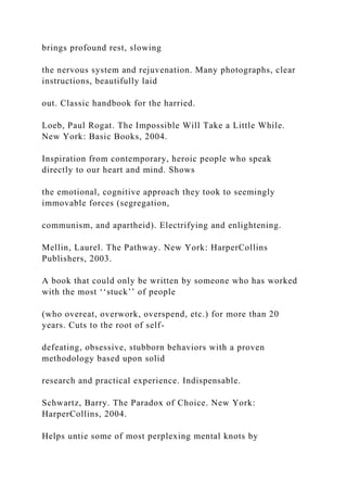 brings profound rest, slowing
the nervous system and rejuvenation. Many photographs, clear
instructions, beautifully laid
out. Classic handbook for the harried.
Loeb, Paul Rogat. The Impossible Will Take a Little While.
New York: Basic Books, 2004.
Inspiration from contemporary, heroic people who speak
directly to our heart and mind. Shows
the emotional, cognitive approach they took to seemingly
immovable forces (segregation,
communism, and apartheid). Electrifying and enlightening.
Mellin, Laurel. The Pathway. New York: HarperCollins
Publishers, 2003.
A book that could only be written by someone who has worked
with the most ‘‘stuck’’ of people
(who overeat, overwork, overspend, etc.) for more than 20
years. Cuts to the root of self-
defeating, obsessive, stubborn behaviors with a proven
methodology based upon solid
research and practical experience. Indispensable.
Schwartz, Barry. The Paradox of Choice. New York:
HarperCollins, 2004.
Helps untie some of most perplexing mental knots by
 