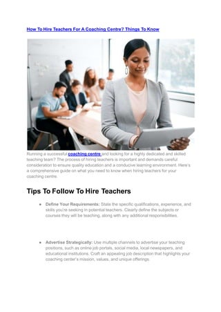 How To Hire Teachers For A Coaching Centre? Things To Know
Running a successful coaching centre and looking for a highly dedicated and skilled
teaching team? The process of hiring teachers is important and demands careful
consideration to ensure quality education and a conducive learning environment. Here’s
a comprehensive guide on what you need to know when hiring teachers for your
coaching centre.
Tips To Follow To Hire Teachers
● Define Your Requirements: State the specific qualifications, experience, and
skills you’re seeking in potential teachers. Clearly define the subjects or
courses they will be teaching, along with any additional responsibilities.
● Advertise Strategically: Use multiple channels to advertise your teaching
positions, such as online job portals, social media, local newspapers, and
educational institutions. Craft an appealing job description that highlights your
coaching center’s mission, values, and unique offerings.
 